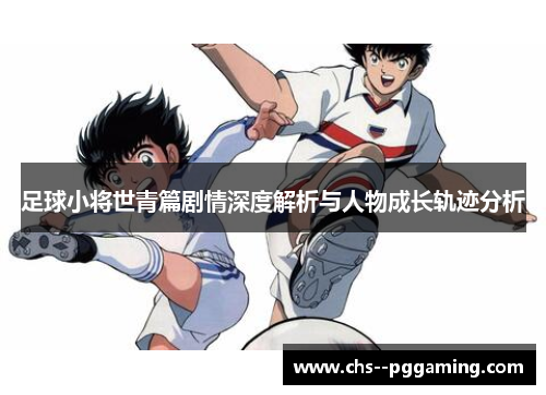 足球小将世青篇剧情深度解析与人物成长轨迹分析