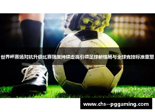 世界杯赛场对抗升级比赛强度持续走高引领足球新格局与全球竞技标准重塑