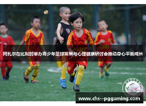 阿扎尔在比利时举办青少年足球发展与心理健康研讨会推动身心平衡成长 阿扎尔在比利时举办青少年足球发展与心理健康研讨会推动身心平衡成长