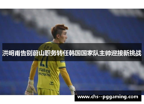 洪明甫告别蔚山职务转任韩国国家队主帅迎接新挑战
