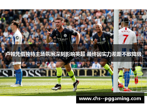 卢顿凭借独特主场氛围深刻影响英超 最终因实力差距不敌降级