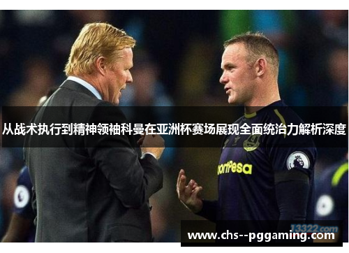 从战术执行到精神领袖科曼在亚洲杯赛场展现全面统治力解析深度