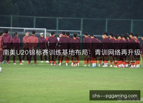 南美U20锦标赛训练基地布局：青训网络再升级
